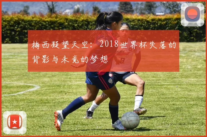 梅西凝望天空:2018世界杯失落的背影与未竟的梦想