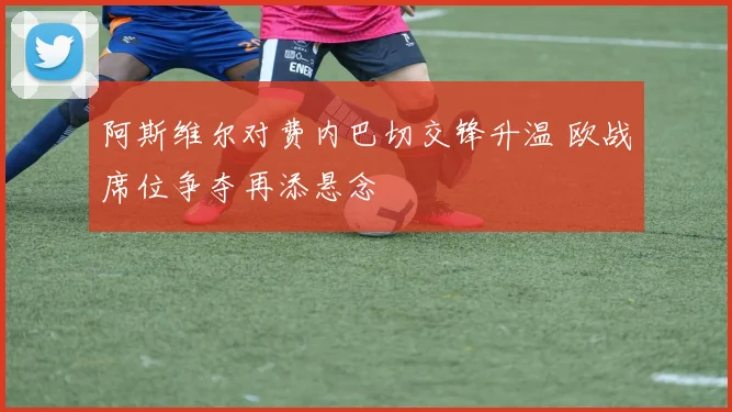 阿斯维尔对费内巴切交锋升温 欧战席位争夺再添悬念