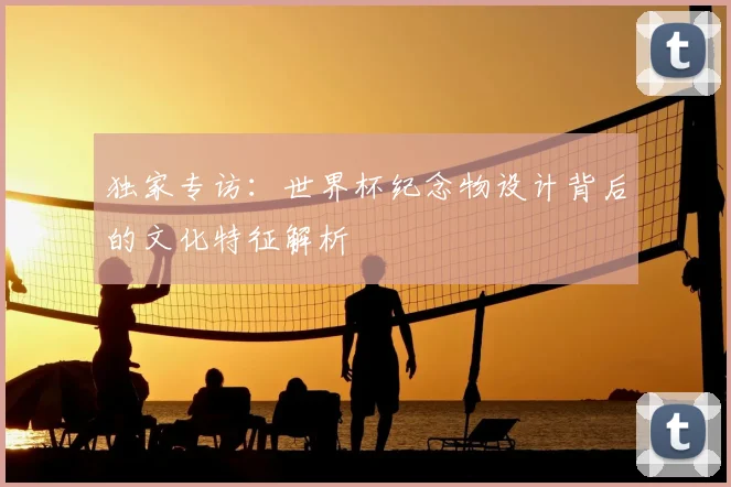 独家专访:世界杯纪念物设计背后的文化特征解析