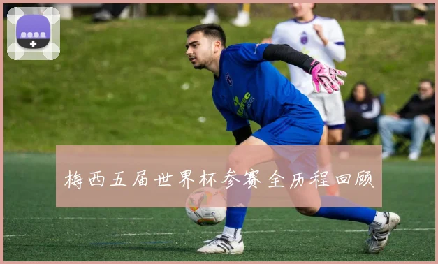 梅西五届世界杯参赛全历程回顾