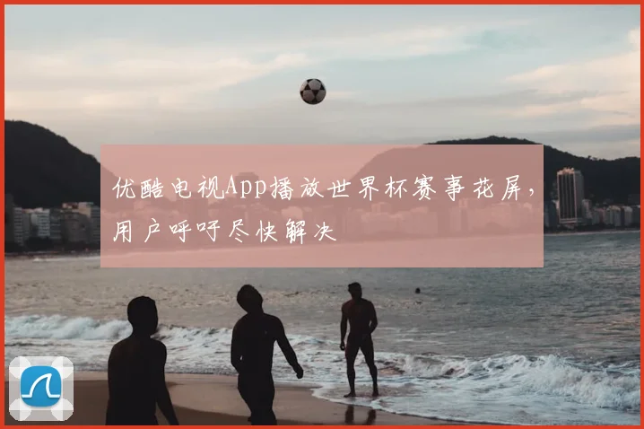 优酷电视App播放世界杯赛事花屏,用户呼吁尽快解决