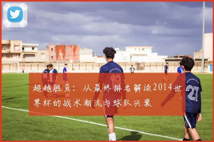 超越胜负:从最终排名解读2014世界杯的战术潮流与球队兴衰