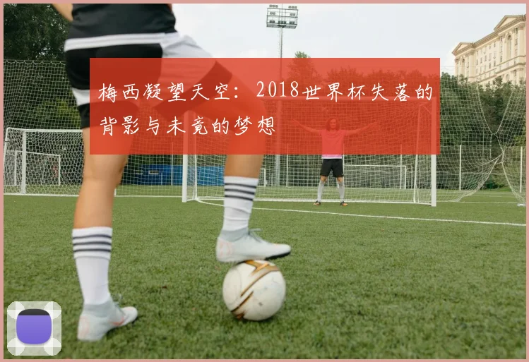 梅西凝望天空:2018世界杯失落的背影与未竟的梦想