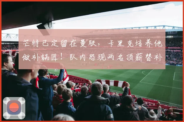 芒特已定留在曼联,卡里克培养他做补锅匠!队内恐现两名顶薪替补