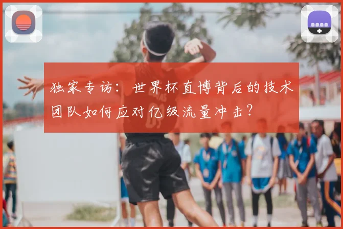 独家专访:世界杯直博背后的技术团队如何应对亿级流量冲击?