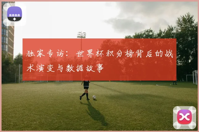 独家专访:世界杯积分榜背后的战术演变与数据故事