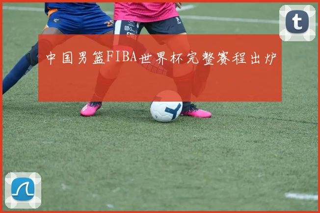 中国男篮FIBA世界杯完整赛程出炉