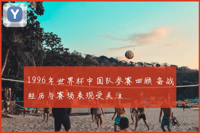 1996年世界杯中国队参赛回顾 备战经历与赛场表现受关注
